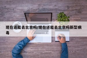 现在还能去北京吗/现在还能去北京吗新型病毒