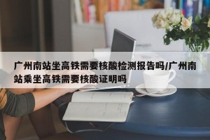 广州南站坐高铁需要核酸检测报告吗/广州南站乘坐高铁需要核酸证明吗