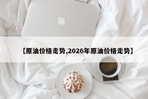 【原油价格走势,2026年原油价格走势】