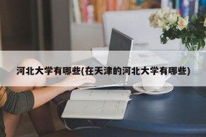 河北大学有哪些(在天津的河北大学有哪些)