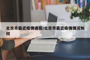 北京市最近疫情通报/北京市最近疫情情况如何