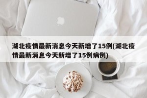 湖北疫情最新消息今天新增了15例(湖北疫情最新消息今天新增了15例病例)