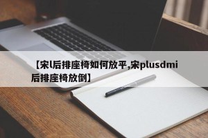 【宋l后排座椅如何放平,宋plusdmi后排座椅放倒】