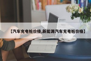 【汽车充电桩价格,新能源汽车充电桩价格】