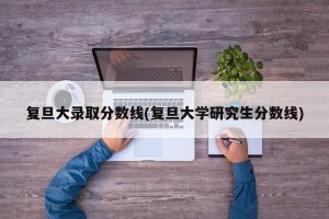 复旦大录取分数线(复旦大学研究生分数线)