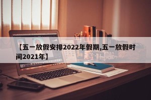 【五一放假安排2022年假期,五一放假时间2021年】
