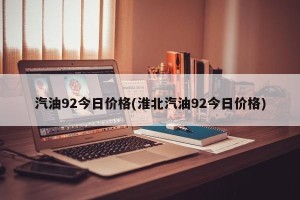 汽油92今日价格(淮北汽油92今日价格)
