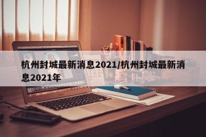 杭州封城最新消息2021/杭州封城最新消息2021年