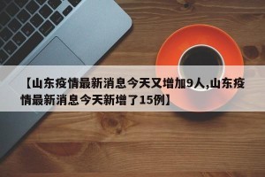 【山东疫情最新消息今天又增加9人,山东疫情最新消息今天新增了15例】