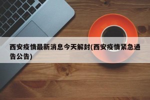 西安疫情最新消息今天解封(西安疫情紧急通告公告)