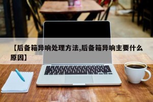 【后备箱异响处理方法,后备箱异响主要什么原因】