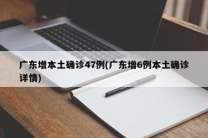 广东增本土确诊47例(广东增6例本土确诊详情)
