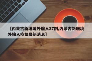 【内蒙古新增境外输入27例,内蒙古新增境外输入疫情最新消息】