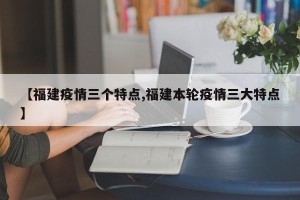 【福建疫情三个特点,福建本轮疫情三大特点】
