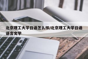 北京理工大学日语怎么样/北京理工大学日语语言文学
