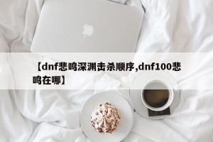 【dnf悲鸣深渊击杀顺序,dnf100悲鸣在哪】