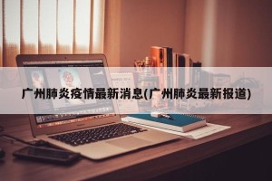 广州肺炎疫情最新消息(广州肺炎最新报道)