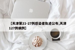 【天津第21-27例感染者轨迹公布,天津127例病例】