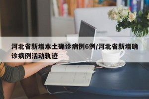 河北省新增本土确诊病例6例/河北省新增确诊病例活动轨迹
