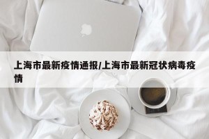 上海市最新疫情通报/上海市最新冠状病毒疫情