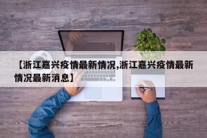 【浙江嘉兴疫情最新情况,浙江嘉兴疫情最新情况最新消息】