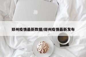郑州疫情最新数据/郑州疫情最新发布
