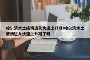 哈尔滨本土疫情进入快速上升期/哈尔滨本土疫情进入快速上升期了吗