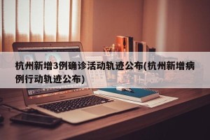 杭州新增3例确诊活动轨迹公布(杭州新增病例行动轨迹公布)