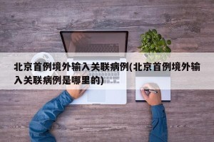 北京首例境外输入关联病例(北京首例境外输入关联病例是哪里的)